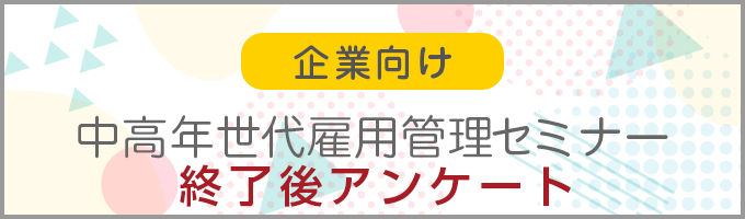 企業向け 中高年世代雇用管理セミナー 　終了後の利用者アンケート調査票【事業者向け】はこちら！
